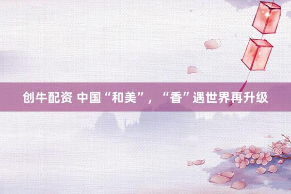 创牛配资 中国“和美”，“香”遇世界再升级