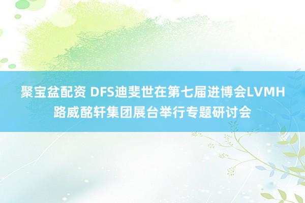 聚宝盆配资 DFS迪斐世在第七届进博会LVMH路威酩轩集团展台举行专题研讨会