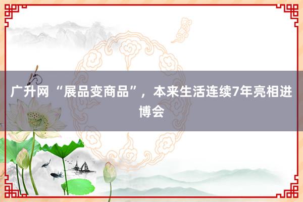 广升网 “展品变商品”，本来生活连续7年亮相进博会