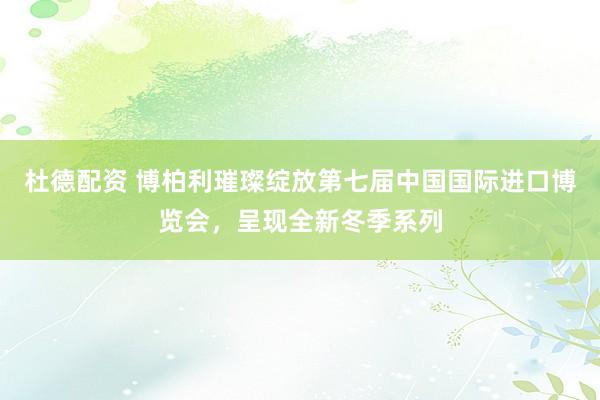 杜德配资 博柏利璀璨绽放第七届中国国际进口博览会，呈现全新冬季系列