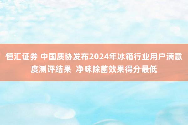 恒汇证券 中国质协发布2024年冰箱行业用户满意度测评结果  净味除菌效果得分最低