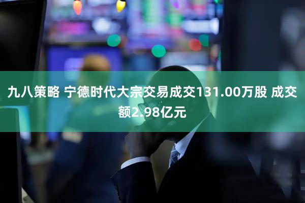 九八策略 宁德时代大宗交易成交131.00万股 成交额2.98亿元