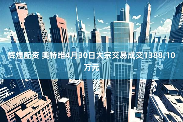 辉煌配资 奥特维4月30日大宗交易成交1388.10万元