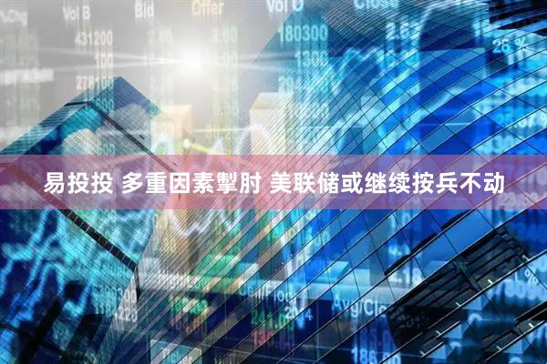 易投投 多重因素掣肘 美联储或继续按兵不动