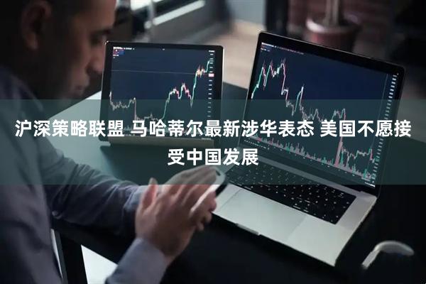 沪深策略联盟 马哈蒂尔最新涉华表态 美国不愿接受中国发展