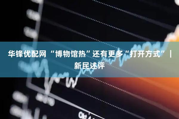 华锋优配网 “博物馆热”还有更多“打开方式”｜新民述评