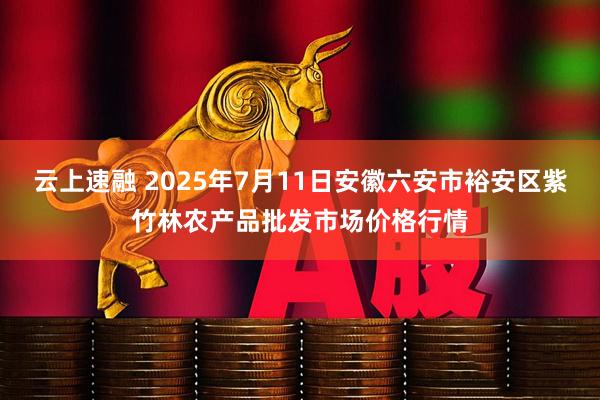 云上速融 2025年7月11日安徽六安市裕安区紫竹林农产品批发市场价格行情