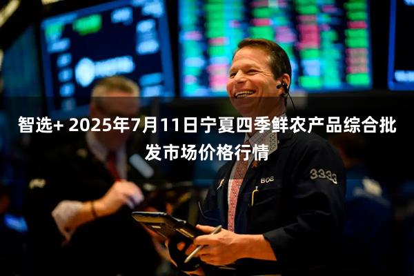 智选+ 2025年7月11日宁夏四季鲜农产品综合批发市场价格行情