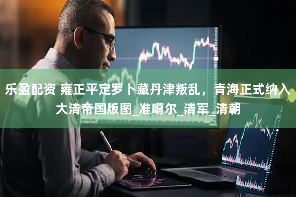乐盈配资 雍正平定罗卜藏丹津叛乱，青海正式纳入大清帝国版图_准噶尔_清军_清朝