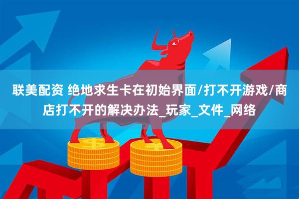 联美配资 绝地求生卡在初始界面/打不开游戏/商店打不开的解决办法_玩家_文件_网络
