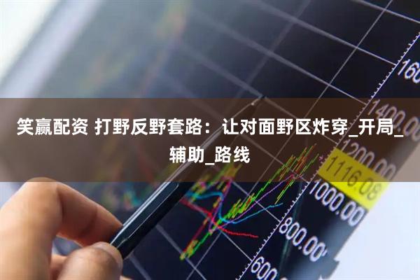 笑赢配资 打野反野套路：让对面野区炸穿_开局_辅助_路线