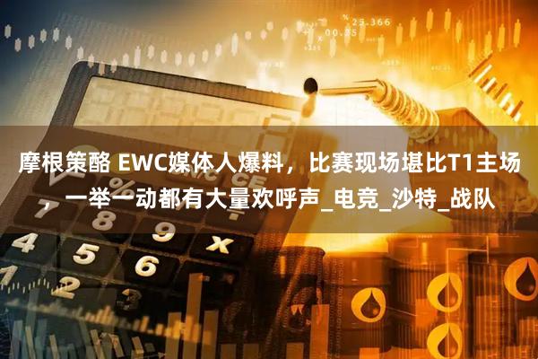 摩根策酪 EWC媒体人爆料，比赛现场堪比T1主场，一举一动都有大量欢呼声_电竞_沙特_战队