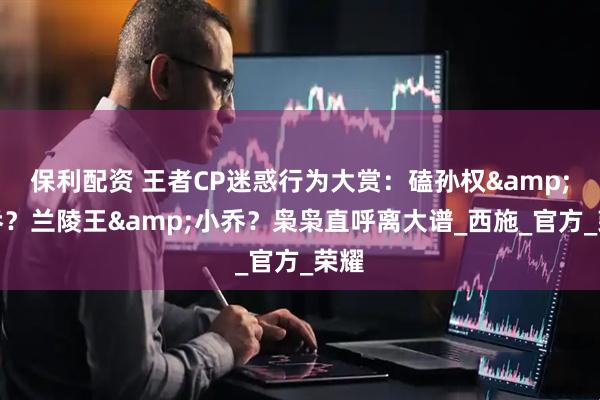 保利配资 王者CP迷惑行为大赏：磕孙权&大乔？兰陵王&小乔？枭枭直呼离大谱_西施_官方_荣耀