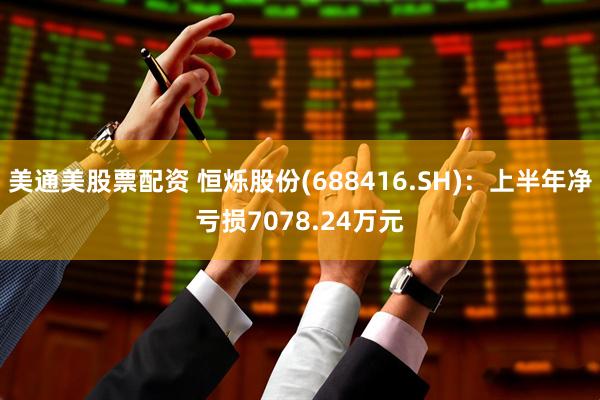 美通美股票配资 恒烁股份(688416.SH)：上半年净亏损7078.24万元