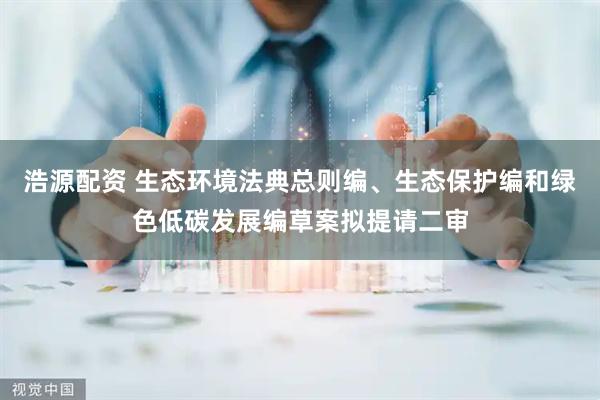 浩源配资 生态环境法典总则编、生态保护编和绿色低碳发展编草案拟提请二审