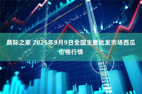 鼎际之家 2025年9月9日全国主要批发市场西瓜价格行情