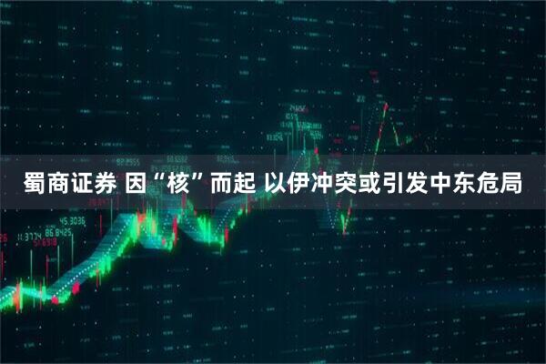 蜀商证券 因“核”而起 以伊冲突或引发中东危局